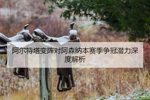 阿尔特塔变阵对阿森纳本赛季争冠潜力深度解析